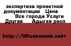 экспертиза проектной документации › Цена ­ 10 000 - Все города Услуги » Другие   . Адыгея респ.